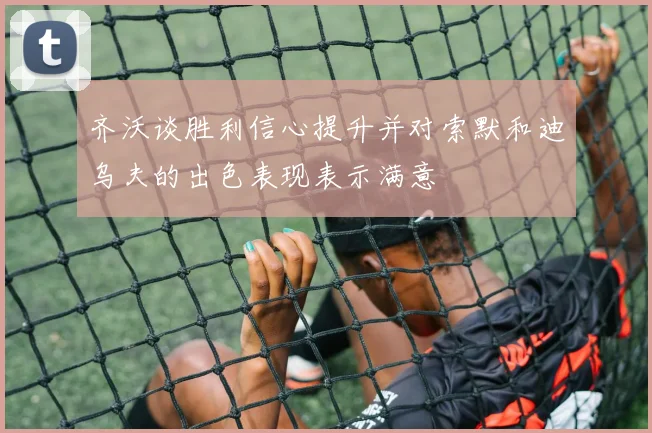 齐沃谈胜利信心提升并对索默和迪乌夫的出色表现表示满意