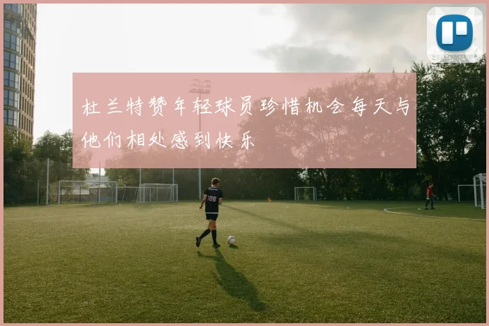 杜兰特赞年轻球员珍惜机会每天与他们相处感到快乐