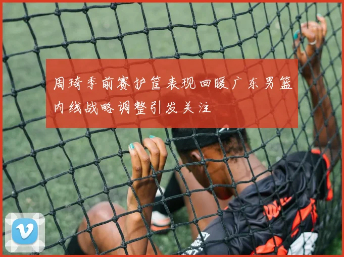 周琦季前赛护筐表现回暖广东男篮内线战略调整引发关注