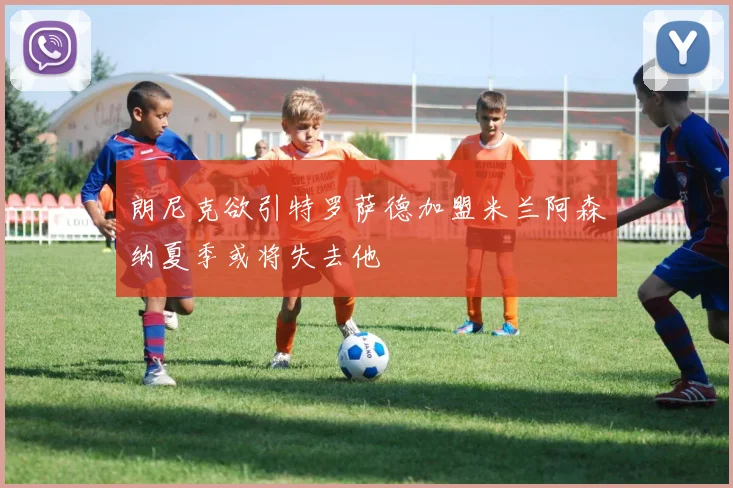 朗尼克欲引特罗萨德加盟米兰阿森纳夏季或将失去他