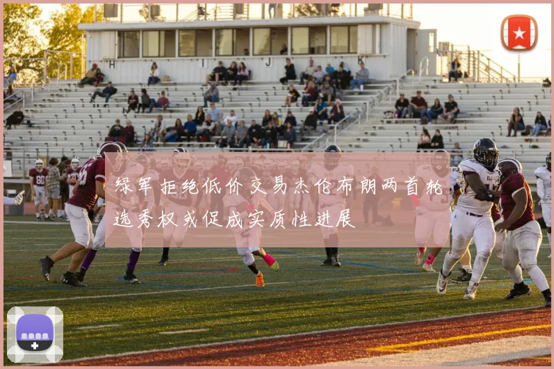 绿军拒绝低价交易杰伦布朗两首轮选秀权或促成实质性进展