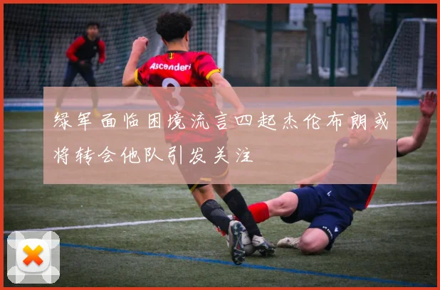 绿军面临困境流言四起杰伦布朗或将转会他队引发关注