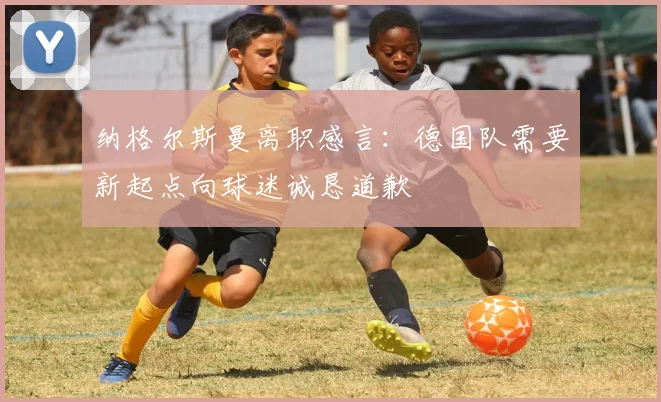 纳格尔斯曼离职感言：德国队需要新起点向球迷诚恳道歉