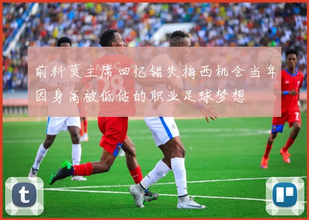 前科莫主席回忆错失梅西机会当年因身高被低估的职业足球梦想