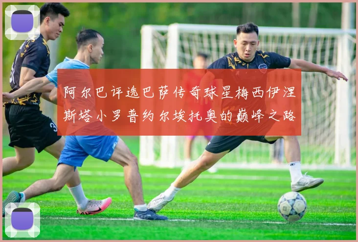 阿尔巴评选巴萨传奇球星梅西伊涅斯塔小罗普约尔埃托奥的巅峰之路