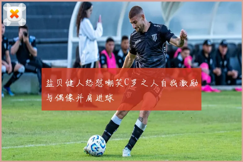 盐贝健人怒怼嘲笑C罗之人自我激励与偶像并肩进球