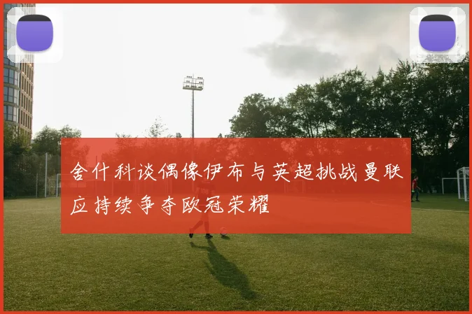 舍什科谈偶像伊布与英超挑战曼联应持续争夺欧冠荣耀