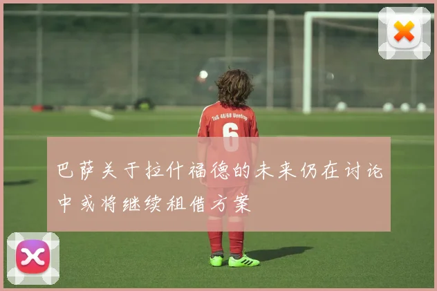 巴萨关于拉什福德的未来仍在讨论中或将继续租借方案