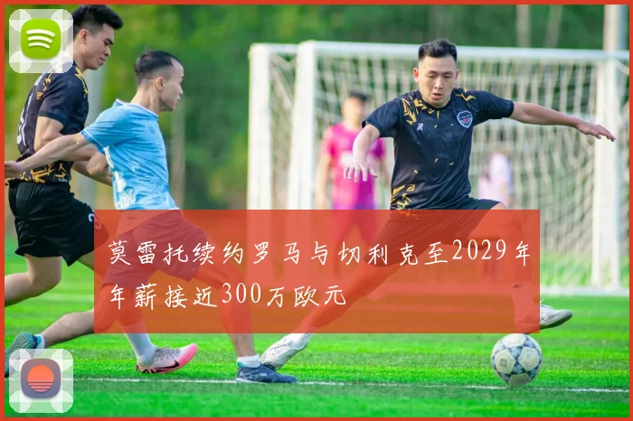莫雷托续约罗马与切利克至2029年年薪接近300万欧元