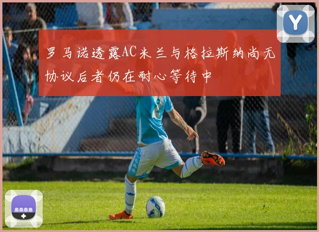 罗马诺透露AC米兰与格拉斯纳尚无协议后者仍在耐心等待中