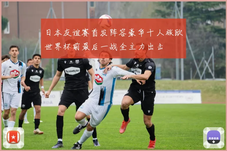 日本友谊赛首发阵容豪华十人旅欧世界杯前最后一战全主力出击