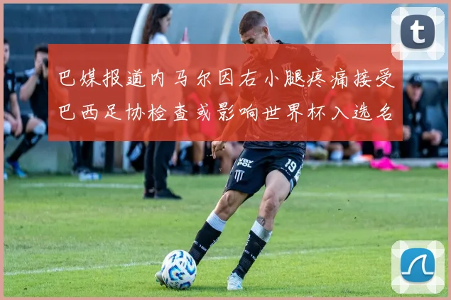 巴媒报道内马尔因右小腿疼痛接受巴西足协检查或影响世界杯入选名单