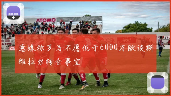 意媒称罗马不愿低于6000万欧谈斯维拉尔转会事宜