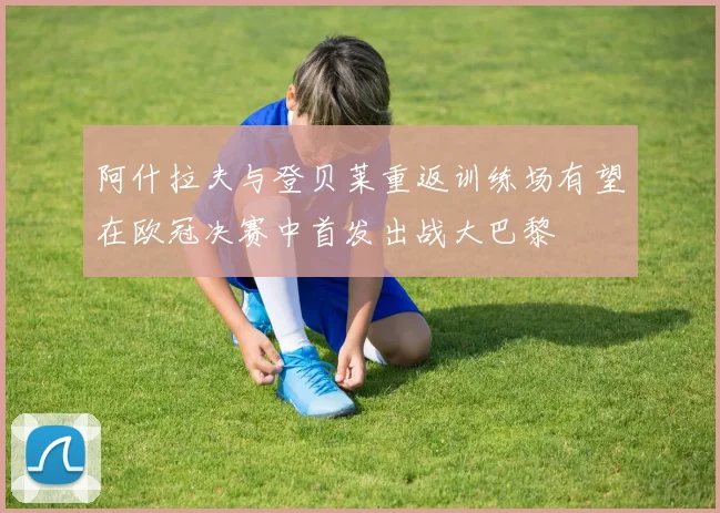 阿什拉夫与登贝莱重返训练场有望在欧冠决赛中首发出战大巴黎