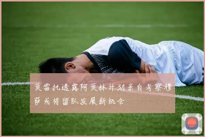 莫雷托透露阿莫林计划亲自考察穆萨或将留队发展新机会