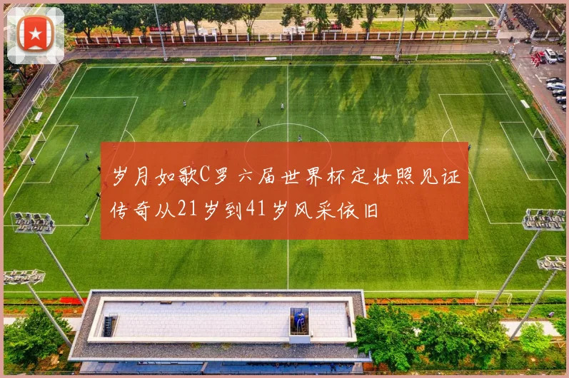 岁月如歌C罗六届世界杯定妆照见证传奇从21岁到41岁风采依旧