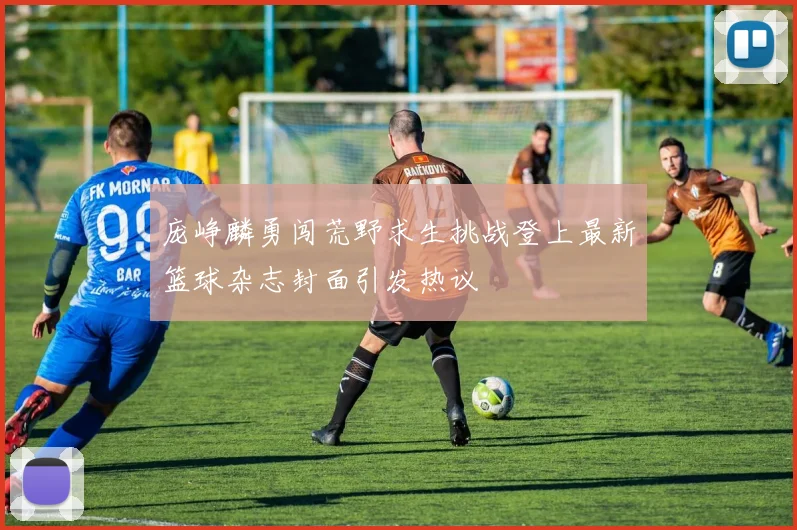 庞峥麟勇闯荒野求生挑战登上最新篮球杂志封面引发热议