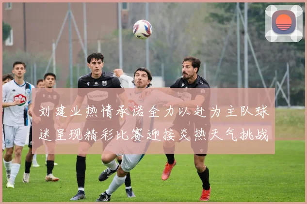 刘建业热情承诺全力以赴为主队球迷呈现精彩比赛迎接炎热天气挑战