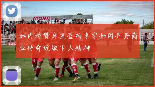 加内特赞库里签约李宁如同乔丹商业传奇致敬飞人精神
